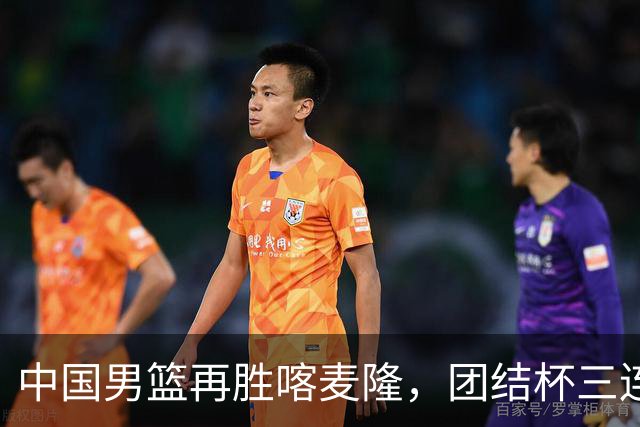 中国男篮再胜喀麦隆，团结杯三连胜